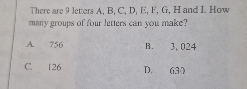 There are 9 letters A, B, C, D, E, F, G, H and I. How
many groups of four letters can you make?
A. 756 B. 3, 024
C. 126 D. 630