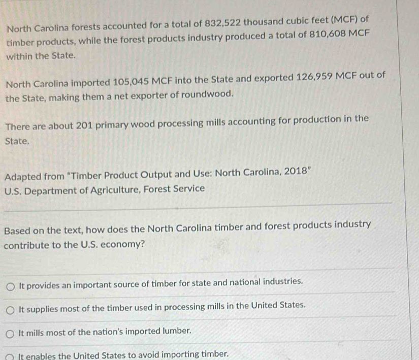 North Carolina forests accounted for a total of 832,522 thousand cubic feet (MCF) of
timber products, while the forest products industry produced a total of 810,608 MCF
within the State.
North Carolina imported 105,045 MCF into the State and exported 126,959 MCF out of
the State, making them a net exporter of roundwood.
There are about 201 primary wood processing mills accounting for production in the
State.
Adapted from “Timber Product Output and Use: North Carolina, 2018”
U.S. Department of Agriculture, Forest Service
Based on the text, how does the North Carolina timber and forest products industry
contribute to the U.S. economy?
It provides an important source of timber for state and national industries.
It supplies most of the timber used in processing mills in the United States.
It mills most of the nation's imported lumber.
It enables the United States to avoid importing timber.