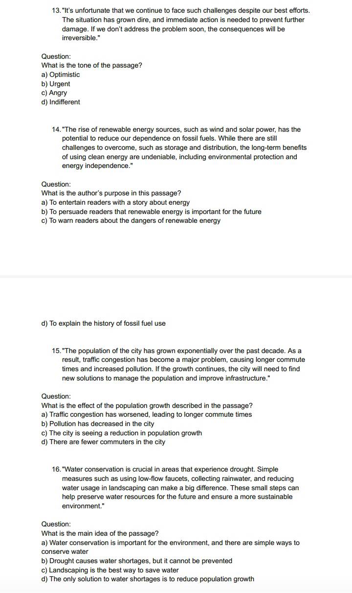 "It's unfortunate that we continue to face such challenges despite our best efforts.
The situation has grown dire, and immediate action is needed to prevent further
damage. If we don't address the problem soon, the consequences will be
irreversible.'
Question:
What is the tone of the passage?
a) Optimistic
b) Urgent
c) Angry
d) Indifferent
14. "The rise of renewable energy sources, such as wind and solar power, has the
potential to reduce our dependence on fossil fuels. While there are still
challenges to overcome, such as storage and distribution, the long-term benefits
of using clean energy are undeniable, including environmental protection and
energy independence."
Question:
What is the author's purpose in this passage?
a) To entertain readers with a story about energy
b) To persuade readers that renewable energy is important for the future
c) To warn readers about the dangers of renewable energy
d) To explain the history of fossil fuel use
15. "The population of the city has grown exponentially over the past decade. As a
result, traffic congestion has become a major problem, causing longer commute
times and increased pollution. If the growth continues, the city will need to find
new solutions to manage the population and improve infrastructure."
Question:
What is the effect of the population growth described in the passage?
a) Traffic congestion has worsened, leading to longer commute times
b) Pollution has decreased in the city
c) The city is seeing a reduction in population growth
d) There are fewer commuters in the city
16. "Water conservation is crucial in areas that experience drought. Simple
measures such as using low-flow faucets, collecting rainwater, and reducing
water usage in landscaping can make a big difference. These small steps can
help preserve water resources for the future and ensure a more sustainable
environment."
Question:
What is the main idea of the passage?
a) Water conservation is important for the environment, and there are simple ways to
conserve water
b) Drought causes water shortages, but it cannot be prevented
c) Landscaping is the best way to save water
d) The only solution to water shortages is to reduce population growth