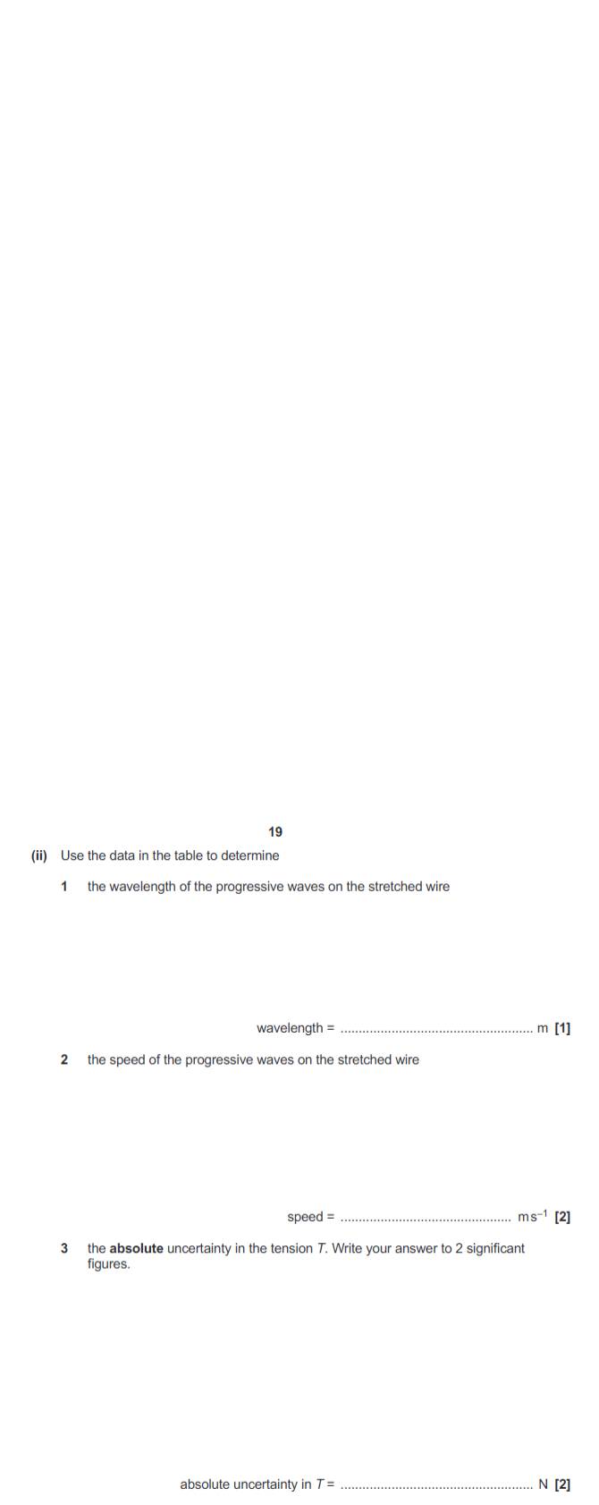 19 
(ii) Use the data in the table to determine 
1 the wavelength of the progressive waves on the stretched wire
wavelength = m [1]
2 the speed of the progressive waves on the stretched wire
speed = ms^(-1) [2] 
3 the absolute uncertainty in the tension T. Write your answer to 2 significant 
figures. 
absolute uncertainty in T= _ N [2]