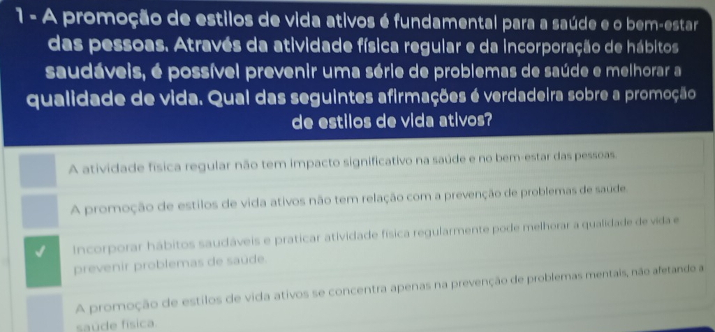 A promoção de estilos de vida ativos é fundamental para a saúde e o bem-estar
das pessoas. Através da atividade física regular e da incorporação de hábitos
saudáveis, é possível prevenir uma série de problemas de saúde e melhorar a
qualidade de vida. Qual das seguintes afirmações é verdadeira sobre a promoção
de estilos de vida ativos?
A atividade física regular não tem impacto significativo na saúde e no bem-estar das pessoas.
A promoção de estilos de vida ativos não tem relação com a prevenção de problemas de saúde.
Incorporar hábitos saudáveis e praticar atividade física regularmente pode melhorar a qualidade de vida e
prevenir problemas de saúde.
A promoção de estilos de vida ativos se concentra apenas na prevenção de problemas mentais, não afetando a
saúde física.