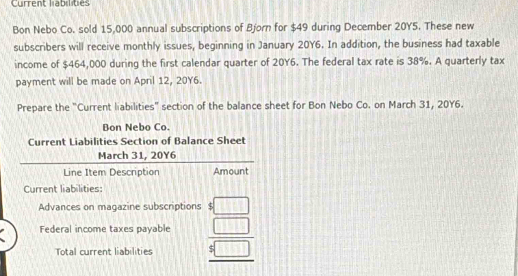 Current labilities 
Bon Nebo Co. sold 15,000 annual subscriptions of Bjorn for $49 during December 20Y5. These new 
subscribers will receive monthly issues, beginning in January 20Y6. In addition, the business had taxable 
income of $464,000 during the first calendar quarter of 20Y6. The federal tax rate is 38%. A quarterly tax 
payment will be made on April 12, 20Y6. 
Prepare the “Current liabilities” section of the balance sheet for Bon Nebo Co. on March 31, 20Y6. 
Bon Nebo Co. 
Current Liabilities Section of Balance Sheet 
March 31, 20Y6 
Line Item Description Amount 
Current liabilities: 
Advances on magazine subscriptions :□ 
Federal income taxes payable beginarrayr □  5□  hline endarray
Total current liabilities