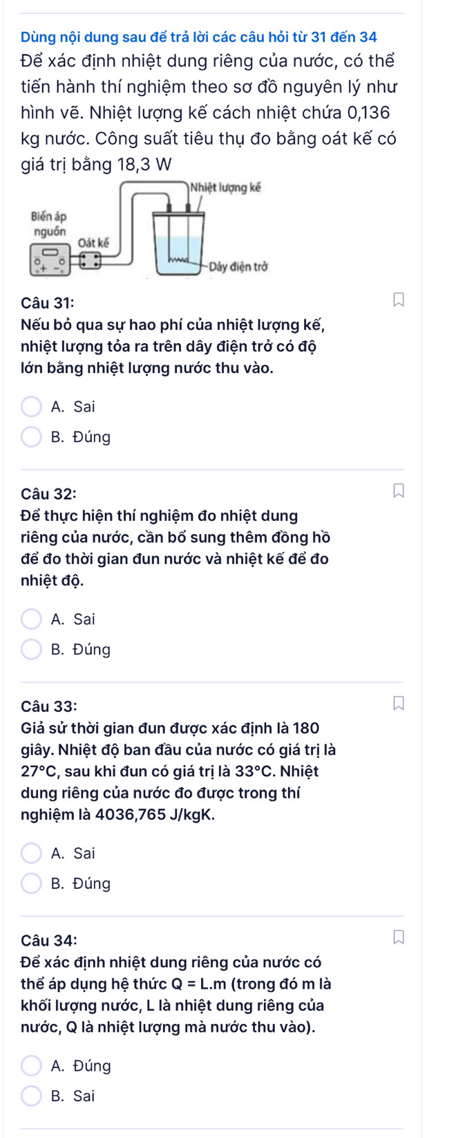 Dùng nội dung sau để trả lời các câu hỏi từ 31 đến 34
Để xác định nhiệt dung riêng của nước, có thể
tiến hành thí nghiệm theo sơ đồ nguyên lý như
hình vẽ. Nhiệt lượng kế cách nhiệt chứa 0,136
kg nước. Công suất tiêu thụ đo bằng oát kế có
giá trị bằng 18,3 W
Câu 31:
Nếu bỏ qua sự hao phí của nhiệt lượng kế,
nhiệt lượng tỏa ra trên dây điện trở có độ
lớn bằng nhiệt lượng nước thu vào.
A. Sai
B. Đúng
Câu 32:
Để thực hiện thí nghiệm đo nhiệt dung
riêng của nước, cần bổ sung thêm đồng hồ
để đo thời gian đun nước và nhiệt kế để đo
nhiệt độ.
A. Sai
B. Đúng
Câu 33:
Giả sử thời gian đun được xác định là 180
giây. Nhiệt độ ban đầu của nước có giá trị là
27°C :, sau khi đun có giá trị là 33°C :. Nhiệt
dung riêng của nước đo được trong thí
nghiệm là 4036, 765 J/kgK.
A. Sai
B. Đúng
Câu 34:
Để xác định nhiệt dung riêng của nước có
thể áp dụng hệ thức Q=L.m (trong đó m là
khối lượng nước, L là nhiệt dung riêng của
nước, Q là nhiệt lượng mà nước thu vào).
A. Đúng
B. Sai