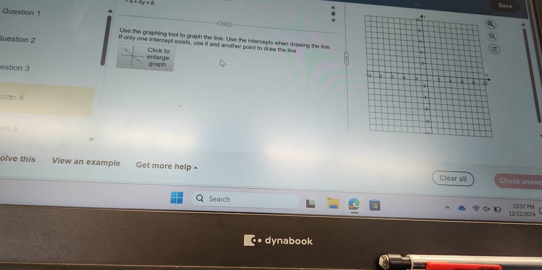 x+4y=8
Save 
Question 1 
Use the graphing tool to graph the line. Use the intercepts when drawing the line. 
Question 2 
If only one intercept exists, use it and another point to draw the line. 
Click to 
enlarge 
graph 
estion 3 
stion 4 
on 5 
olve this View an example Get more help^ 
Clear all Check answe 
Search 
12:57 PM 
12/12/2024 
dynabook