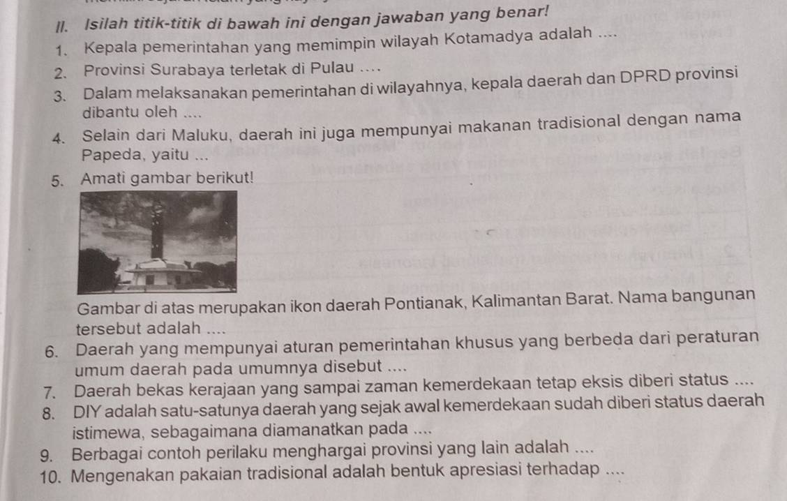 ll. Isilah titik-titik di bawah ini dengan jawaban yang benar! 
1. Kepala pemerintahan yang memimpin wilayah Kotamadya adalah .... 
2. Provinsi Surabaya terletak di Pulau … 
3. Dalam melaksanakan pemerintahan di wilayahnya, kepala daerah dan DPRD provinsi 
dibantu oleh .... 
4. Selain dari Maluku, daerah ini juga mempunyai makanan tradisional dengan nama 
Papeda, yaitu ... 
5. Amati gambar berikut! 
Gambar di atas merupakan ikon daerah Pontianak, Kalimantan Barat. Nama bangunan 
tersebut adalah .... 
6. Daerah yang mempunyai aturan pemerintahan khusus yang berbeda dari peraturan 
umum daerah pada umumnya disebut .... 
7. Daerah bekas kerajaan yang sampai zaman kemerdekaan tetap eksis diberi status .... 
8. DIY adalah satu-satunya daerah yang sejak awal kemerdekaan sudah diberi status daerah 
istimewa, sebagaimana diamanatkan pada .... 
9. Berbagai contoh perilaku menghargai provinsi yang lain adalah .... 
10. Mengenakan pakaian tradisional adalah bentuk apresiasi terhadap ....