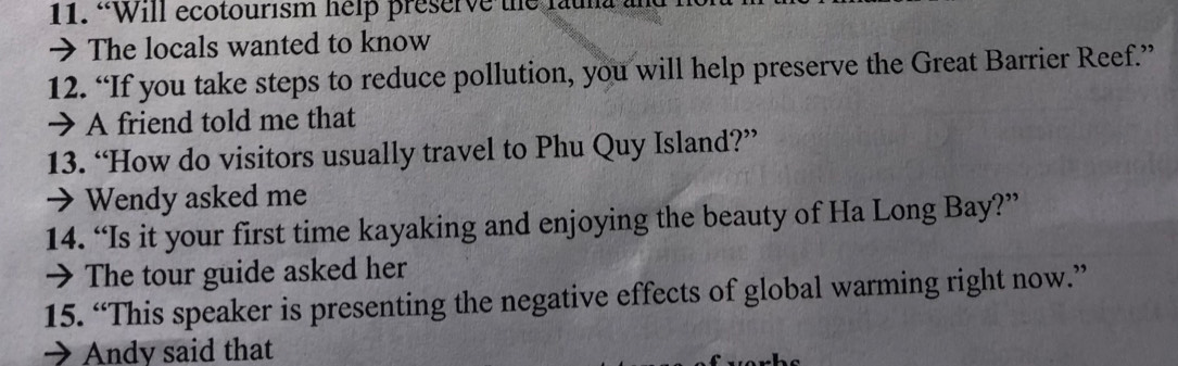 “Will ecotourism help preserve the fauna 
→ The locals wanted to know 
12. “If you take steps to reduce pollution, you will help preserve the Great Barrier Reef.” 
→ A friend told me that 
13. “How do visitors usually travel to Phu Quy Island?” 
→ Wendy asked me 
14. “Is it your first time kayaking and enjoying the beauty of Ha Long Bay?” 
→ The tour guide asked her 
15. “This speaker is presenting the negative effects of global warming right now.” 
→ Andy said that