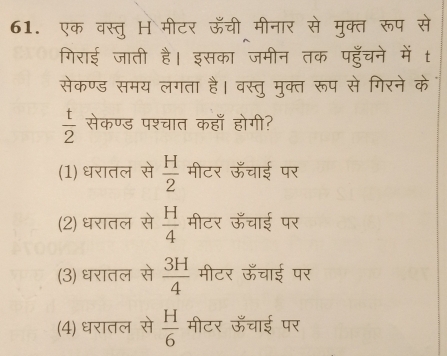 एक वस्तु H मीटर ऊँची मीनार से मुक्त रूप से
गिराई जाती है। इसका जमीन तक पहुँचने में t
सेकण्ड समय लगता है। वस्तु मुक्त रूप से गिरने के
 t/2  सेकण्ड पश्चात कहाँ होगी?
(1) धरातल से  H/2  मीटर ऊँचाई पर
(2) धरातल से  H/4  मीटर ऊँचाई पर
(3) धरातल से  3H/4  मीटर ऊँचाई पर
(4) धरातल से  H/6  मीटर ऊँचाई पर