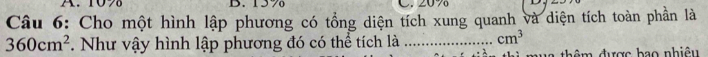 A. 10% B. 15% C. 20%
Câu 6: Cho một hình lập phương có tổng diện tích xung quanh và diện tích toàn phần là
360cm^2. Như vậy hình lập phương đó có thể tích là_
cm^3
mua thêm được bao nhiệu