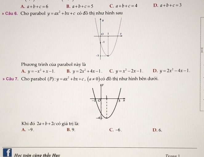 A. a+b+c=6 B. a+b+c=5 C. a+b+c=4 D. a+b+c=3
» Câu 6. Cho parabol y=ax^2+bx+c có đồ thị như hình sau
Phương trình của parabol này là
A. y=-x^2+x-1. B. y=2x^2+4x-1. C. y=x^2-2x-1. D. y=2x^2-4x-1. 
» Câu 7. Cho parabol (P):y=ax^2+bx+c, (a!= 0)ci có đồ thị như hình bên dưới.
Khi đó 2a+b+2c có giá trị là:
A. -9. B. 9. C. -6. D. 6.
Học toán cùng thầy Huy Traña 1