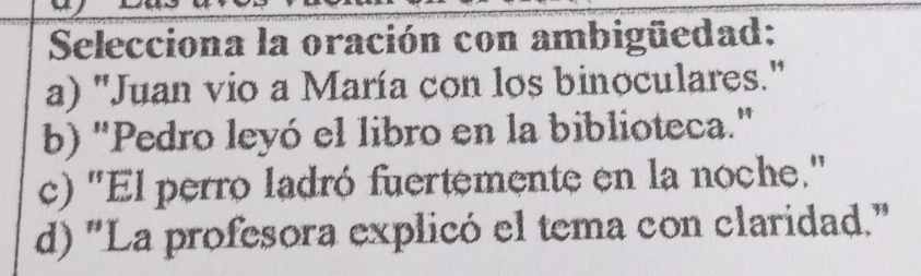 Selecciona la oración con ambigüedad:
a) ''Juan vio a María con los binoculares.'
b) "Pedro leyó el libro en la biblioteca."
c) "El perro ladró fuertemente en la noche.'
d) "La profesora explicó el tema con claridad."