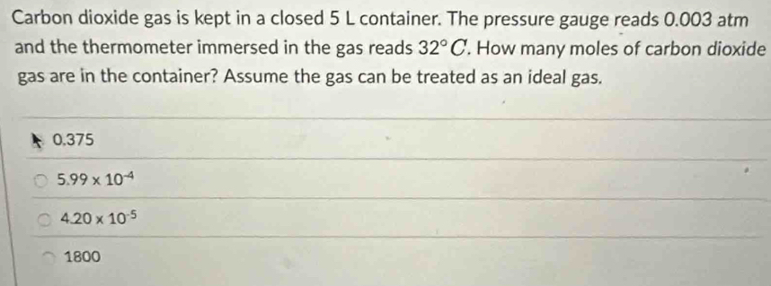 Carbon dioxide gas is kept in a closed 5 L container. The pressure gauge reads 0.003 atm
and the thermometer immersed in the gas reads 32°C. How many moles of carbon dioxide
gas are in the container? Assume the gas can be treated as an ideal gas.
0.375
5.99* 10^(-4)
4.20* 10^(-5)
1800