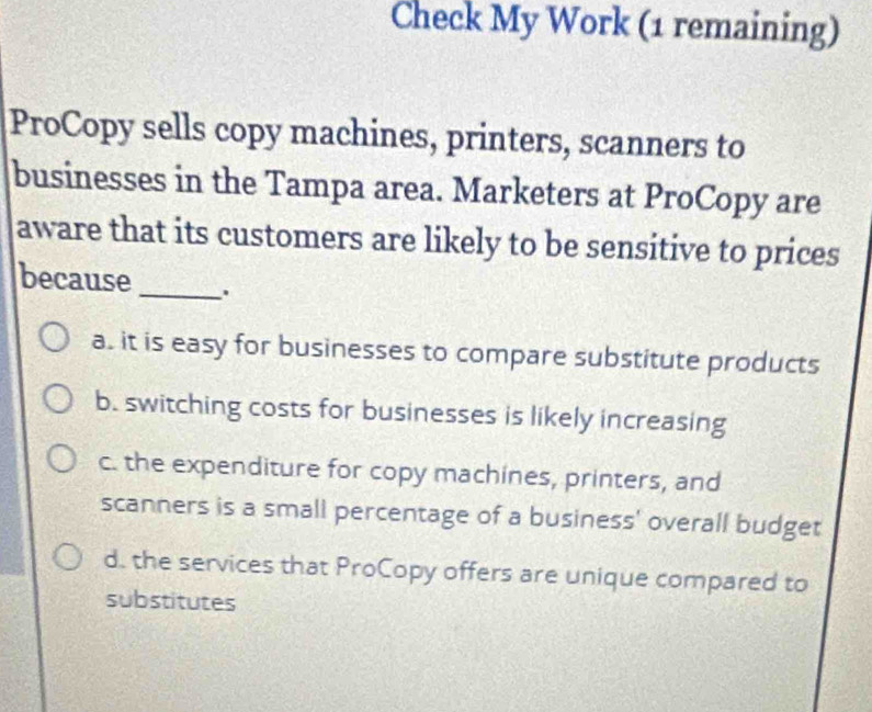 Check My Work (1 remaining)
ProCopy sells copy machines, printers, scanners to
businesses in the Tampa area. Marketers at ProCopy are
aware that its customers are likely to be sensitive to prices
because _.
a. it is easy for businesses to compare substitute products
b. switching costs for businesses is likely increasing
c. the expenditure for copy machines, printers, and
scanners is a small percentage of a business' overall budget
d. the services that ProCopy offers are unique compared to
substitutes