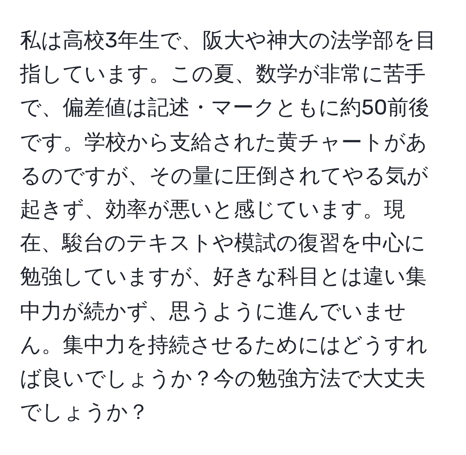 私は高校3年生で、阪大や神大の法学部を目指しています。この夏、数学が非常に苦手で、偏差値は記述・マークともに約50前後です。学校から支給された黄チャートがあるのですが、その量に圧倒されてやる気が起きず、効率が悪いと感じています。現在、駿台のテキストや模試の復習を中心に勉強していますが、好きな科目とは違い集中力が続かず、思うように進んでいません。集中力を持続させるためにはどうすれば良いでしょうか？今の勉強方法で大丈夫でしょうか？