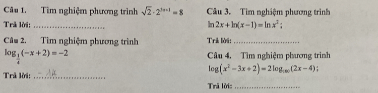 Tìm nghiệm phương trình sqrt(2)· 2^(3x+1)=8 Câu 3. Tìm nghiệm phương trình 
Trả lời: _ ln 2x+ln (x-1)=ln x^2;
Câu 2. Tìm nghiệm phương trình Trả lời:_
log _ 1/4 (-x+2)=-2 Câu 4. Tìm nghiệm phương trình 
Trã lời:_
log (x^2-3x+2)=2log _100(2x-4); 
Trả lời:_