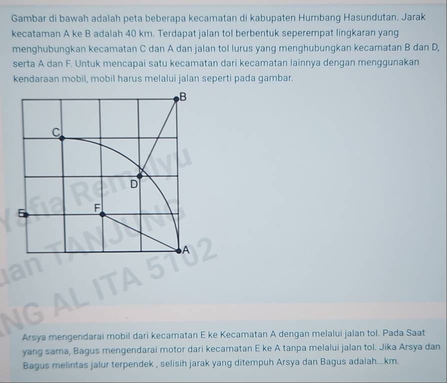 Gambar di bawah adalah peta beberapa kecamatan di kabupaten Humbang Hasundutan. Jarak 
kecataman A ke B adalah 40 km. Terdapat jalan tol berbentuk seperempat lingkaran yang 
menghubungkan kecamatan C dan A dan jalan tol lurus yang menghubungkan kecamatan B dan D, 
serta A dan F. Untuk mencapai satu kecamatan dari kecamatan lainnya dengan menggunakan 
kendaraan mobil, mobil harus melalui jalan seperti pada gambar. 
Arsya mengendarai mobil dari kecamatan E ke Kecamatan A dengan melalui jalan tol. Pada Saat 
yang sama, Bagus mengendarai motor dari kecamatan E ke A tanpa melalui jalan tol. Jika Arsya dan 
Bagus melintas jalur terpendek , selisih jarak yang ditempuh Arsya dan Bagus adalah... km.