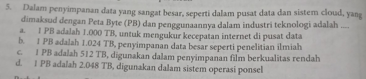 Dalam penyimpanan data yang sangat besar, seperti dalam pusat data dan sistem cloud, yang
dimaksud dengan Peta Byte (PB) dan penggunaannya dalam industri teknologi adalah ....
a. 1 PB adalah 1.000 TB, untuk mengukur kecepatan internet di pusat data
b. 1 PB adalah 1.024 TB, penyimpanan data besar seperti penelitian ilmiah
c. 1 PB adalah 512 TB, digunakan dalam penyimpanan film berkualitas rendah
d. 1 PB adalah 2.048 TB, digunakan dalam sistem operasi ponsel