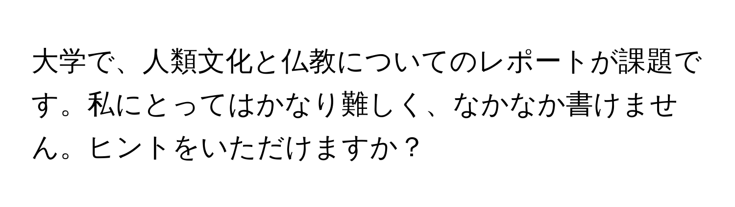 大学で、人類文化と仏教についてのレポートが課題です。私にとってはかなり難しく、なかなか書けません。ヒントをいただけますか？