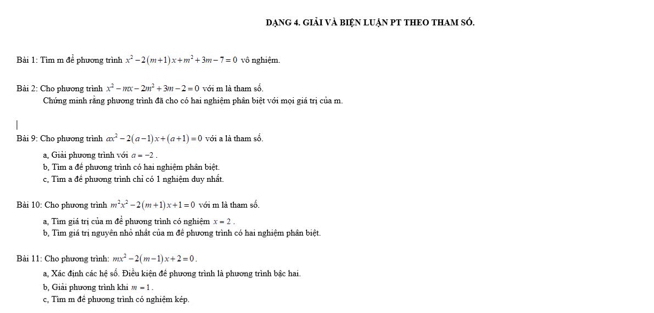 Dạng 4. giải và biện luận PT tHEO thAm só, 
Bài 1: Tìm m để phương trình x^2-2(m+1)x+m^2+3m-7=0 vô nghiệm. 
Bài 2: Cho phương trình x^2-mx-2m^2+3m-2=0 với m là tham số 
Chứng minh rằng phương trình đã cho có hai nghiệm phân biệt với mọi giá trị của m. 
Bài 9: Cho phương trình ax^2-2(a-1)x+(a+1)=0 với a là tham số. 
a, Giải phương trình với a=-2. 
b, Tìm a để phương trình có hai nghiệm phần biệt. 
c, Tìm a để phương trình chỉ có 1 nghiệm duy nhất 
Bài 10: Cho phương trình m^2x^2-2(m+1)x+1=0 với m là tham số. 
a, Tìm giả trị của m để phương trình có nghiệm x=2. 
b, Tìm giá trị nguyên nhỏ nhất của m đề phương trình có hai nghiệm phần biệt. 
Bài 11: Cho phương trình: mx^2-2(m-1)x+2=0. 
a, Xác định các hệ số. Điều kiện để phương trình là phương trình bắc hai 
b, Giải phương trình khi -1. 
c, Tìm m đề phương trình có nghiệm kép.