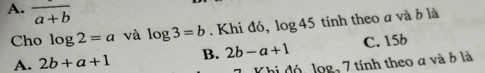 A. overline a+b
Cho log 2=a và log 3=b. Khi đó, log 45 tính theo a và b là
A. 2b+a+1 B. 2b-a+1 C. 15b
Khi đó, log, 7 tính theo a và ở là