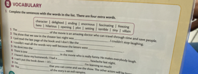 VOCABULARY
1 Complete the sentences with the words in the list. There are four extra words.
character | delighted | ending | enormous | fascinating ∫ freezing
hero | hilarious | opening | plot | setting | terrible |tiny ∫ villain
1 The_ of the movie is an amazing doctor who can travel through time and save people.
2. The show that we saw in the theater last night was _. I couldn't seop laughing. .
3 I just read the last page of the book and I don't like the
_
_
4 1couldn't read all the words very well because the letters were
5. He dove ineo the
waler.
..
6 There is one_ _in the movie who is really funny. He makes everybody laugh,
$ I can't put this book down -i0
7 I haven't done my hsomework. I had a . I'm learning so much!
headache last night.
1D The
9 En _that you can come and see the show. The other actors will be han
of the story is an evil vampire.