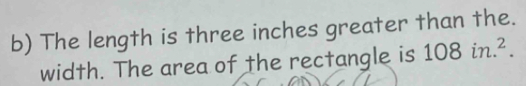 The length is three inches greater than the. 
width. The area of the rectangle is 108in.^2.