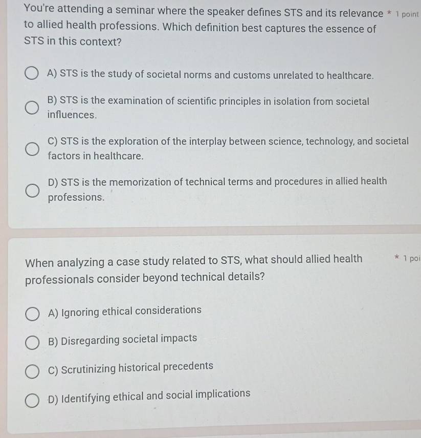 You're attending a seminar where the speaker defines STS and its relevance * 1 point
to allied health professions. Which definition best captures the essence of
STS in this context?
A) STS is the study of societal norms and customs unrelated to healthcare.
B) STS is the examination of scientific principles in isolation from societal
influences.
C) STS is the exploration of the interplay between science, technology, and societal
factors in healthcare.
D) STS is the memorization of technical terms and procedures in allied health
professions.
When analyzing a case study related to STS, what should allied health * 1 poi
professionals consider beyond technical details?
A) Ignoring ethical considerations
B) Disregarding societal impacts
C) Scrutinizing historical precedents
D) Identifying ethical and social implications