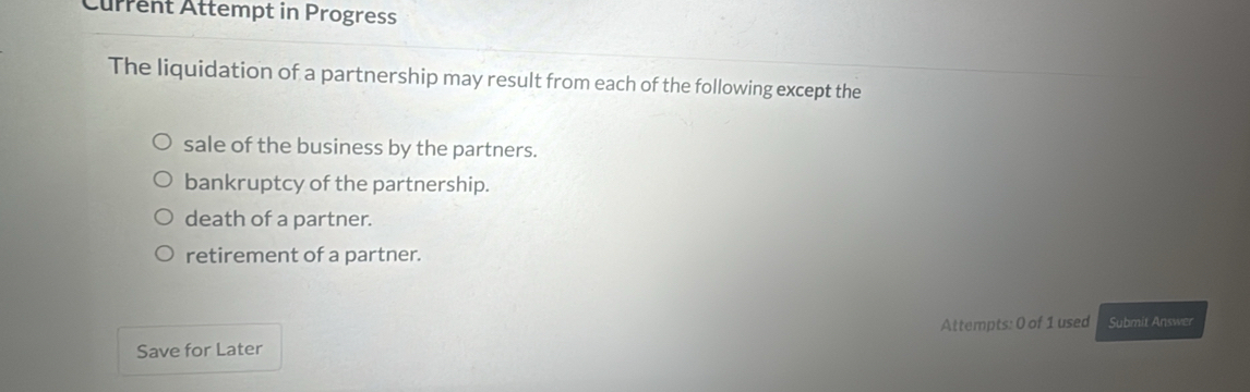 Current Attempt in Progress
The liquidation of a partnership may result from each of the following except the
sale of the business by the partners.
bankruptcy of the partnership.
death of a partner.
retirement of a partner.
Save for Later Attempts: 0 of 1 used Submit Answer