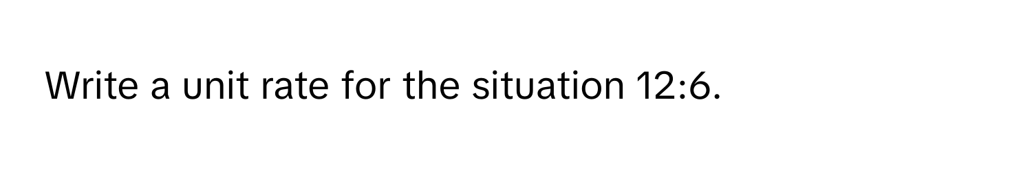 Write a unit rate for the situation 12:6.