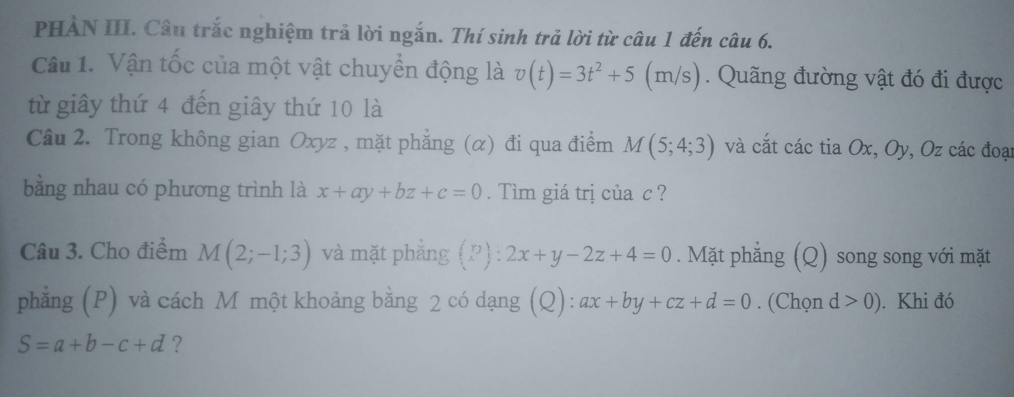 PHẢN III. Câu trắc nghiệm trả lời ngắn. Thí sinh trả lời từ câu 1 đến câu 6. 
Câu 1. Vận tốc của một vật chuyển động là v(t)=3t^2+5(m/s). Quãng đường vật đó đi được 
từ giây thứ 4 đến giây thứ 10 là 
Câu 2. Trong không gian Oxyz , mặt phẳng (α) đi qua điểm M(5;4;3) và cắt các tia Ox, Oy, Oz các đoại 
bằng nhau có phương trình là x+ay+bz+c=0. Tìm giá trị của c ? 
Câu 3. Cho điểm M(2;-1;3) và mặt phắng (P):2x+y-2z+4=0. Mặt phẳng (Q) song song với mặt 
phẳng (P) và cách M một khoảng bằng 2 có dạng (Q): ax+by+cz+d=0. (Chọn d>0). Khi đó
S=a+b-c+d ?