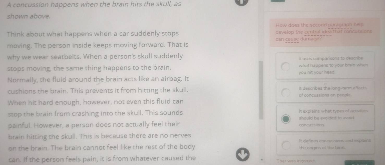 A concussion happens when the brain hits the skull, as
shown above.
How does the second paragraph help
Think about what happens when a car suddenly stops develop the central idea that concussions
can cause damage?
moving. The person inside keeps moving forward. That is
why we wear seatbelts. When a person’s skull suddenly
It uses comparisons to describe
stops moving, the same thing happens to the brain. what happens to your brain when
you hit your head.
Normally, the fluid around the brain acts like an airbag. It
cushions the brain. This prevents it from hitting the skull. It describes the long-term effects
of concussions on people.
When hit hard enough, however, not even this fluid can
stop the brain from crashing into the skull. This sounds It explains what types of activities
should be avoided to avoid 
painful. However, a person does not actually feel their concussions.
brain hitting the skull. This is because there are no nerves
It defines concussions and explains
on the brain. The brain cannot feel like the rest of the body the origins of the term.
can. If the person feels pain, it is from whatever caused the That was incorrect.