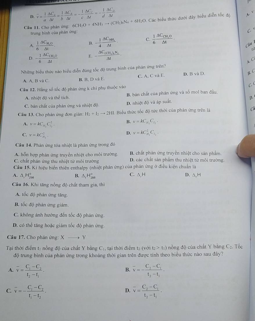 D. overline v= 1/a frac △ C_A△ t= 1/b frac △ C_B△ t=- 1/c frac △ C_c△ t=- 1/d frac △ C_D△ t
Câu 11. Cho phản ứng: 6CH_2O+4NH_3to (CH_2)_6N_4+6H_2O Các biểu thức dưới đây biểu diễn tốc độ A. v
trung bình của phản ứng:
C.
A.  1/6 frac △ C_H,O△ t.
B. - 1/4 frac △ C_NH_1△ t. C.  1/6 frac △ C_CH_2O△ t.
Câu 
D. - 1/6 frac △ C_CH_2O△ t E. -frac △ C_(CH_2)_4N_4△ t· tú
A. C
Những biểu thức nào biểu diễn đúng tốc độ trung bình của phản ứng trên?
A. A. BvaC B. B, D và E. C. A, C và E. D. B và D.
B. C
Cầu 12. Hằng số tốc độ phản ứng k chỉ phụ thuộc vào
C. (
A. nhiệt độ và thể tích. B. bản chất của phản ứng và số mol ban đầu.
D.
C. bản chất của phản ứng và nhiệt độ. D. nhiệt độ và áp suất.
Câu 13. Cho phản ứng đơn giản: H_2+I_2to 2HI. Biểu thức tốc độ tức thời của phản ứng trên là Câ
A. v=kC_H_2C_I_2^2.
B. v=kC_H_2C_I_2.
C. v=kC_H_2^2.
D. v=kC_H_2^2C_I_2.
Câu 14. Phản ứng tỏa nhiệt là phản ứng trong đó
A. hỗn hợp phản ứng truyền nhiệt cho môi trường. B. chất phản ứng truyền nhiệt cho sản phầm.
C. chất phản ứng thu nhiệt từ môi trường D. các chất sản phầm thu nhiệt từ môi trường.
Câu 15. Kí hiệu biến thiên enthalpy (nhiệt phản ứng) của phản ứng ở điều kiện chuẩn là
C.
A. △ _rH_(298)° B. △ _fH_(298)° △ _rH D. △ _fH
Câu 16. Khi tăng nồng độ chất tham gia, thì
A. tốc độ phản ứng tăng.
B. tốc độ phản ứng giảm.
C. không ảnh hưởng đến tốc độ phản ứng.
D. có thể tăng hoặc giảm tốc độ phản ứng.
Câu 17. Cho phản ứng: X Y
Tại thời điểm tị nồng độ của chất Y bằng ( 1, tại thời điểm t2 (với C t_2>t_1) nồng độ của chất Y bằng C_2. Tốc
độ trung bình của phản ứng trong khoảng thời gian trên được tính theo biều thức nào sau đây?
A. overline v=frac C_1-C_2t_2-t_1. overline v=-frac C_2-C_1t_2-t_1.
B.
C. overline v=-frac C_1-C_2t_1-t_2. overline v=frac C_2-C_1t_2-t_1.
D.