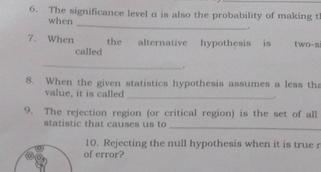 The significance level a is also the probability of making tl 
_ 
when 
. 
7. When the€£ alternative hypothesis is two-si 
called 
_ 
. 
8. When the given statistics hypothesis assumes a less tha 
value, it is called _. 
9. The rejection region (or critical region) is the set of all 
statistic that causes us to 
_ 
10. Rejecting the null hypothesis when it is true r 
of error?