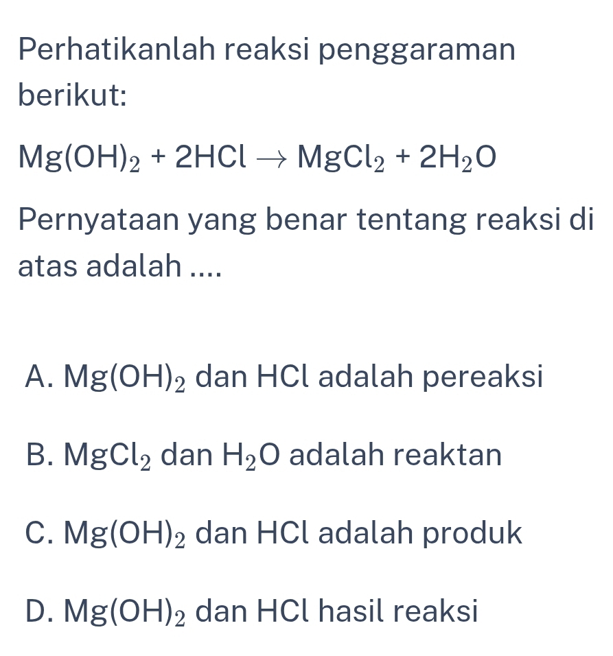 Perhatikanlah reaksi penggaraman
berikut:
Mg(OH)_2+2HClto MgCl_2+2H_2O
Pernyataan yang benar tentang reaksi di
atas adalah ....
A. Mg(OH)_2 dan HCl adalah pereaksi
B. MgCl_2 dan H_2O adalah reaktan
C. Mg(OH)_2 dan HCl adalah produk
D. Mg(OH)_2 dan HCl hasil reaksi