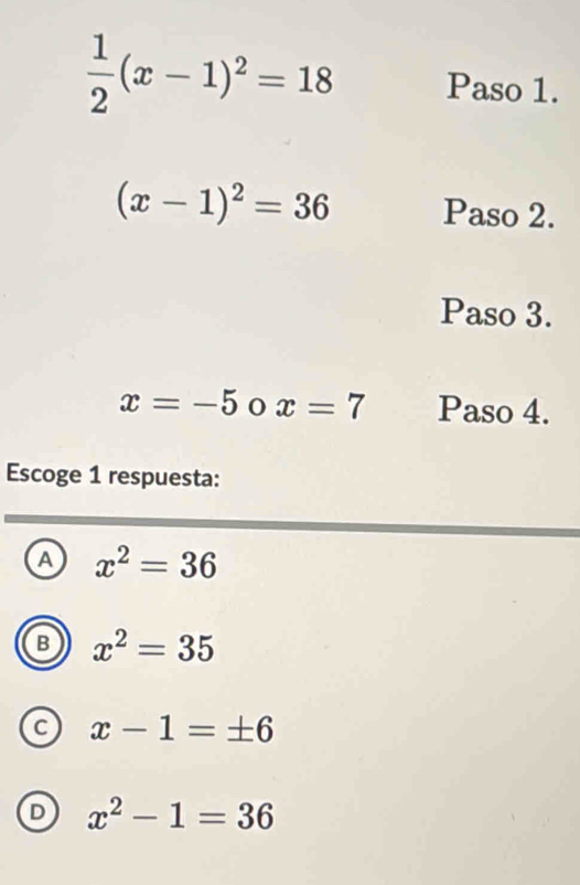  1/2 (x-1)^2=18 Paso 1.
(x-1)^2=36 Paso 2.
Paso 3.
x=-5 x=7 Paso 4.
Escoge 1 respuesta:
A x^2=36
B x^2=35
c x-1=± 6
D x^2-1=36