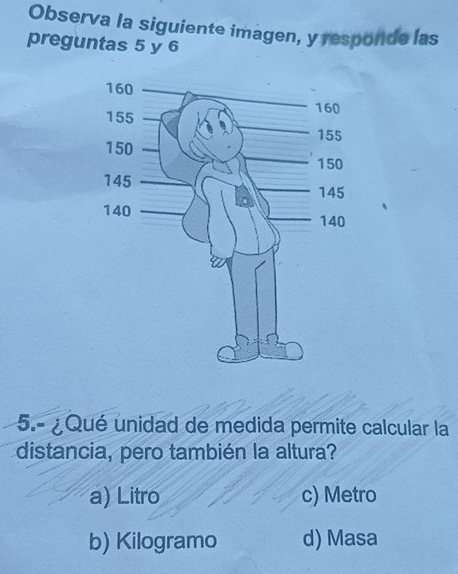 Observa la siguiente imagen, y responde las
preguntas 5 y 6
5.- ¿ Qué unidad de medida permite calcular la
distancia, pero también la altura?
a) Litro c) Metro
b) Kilogramo d) Masa