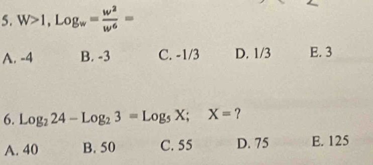 W>1, Log_w= w^2/w^6 =
A. -4 B. -3 C. -1/3 D. 1/3 E. 3
6. Log_224-Log_23=Log_5X; X= ?
A. 40 B. 50 C. 55 D. 75 E. 125