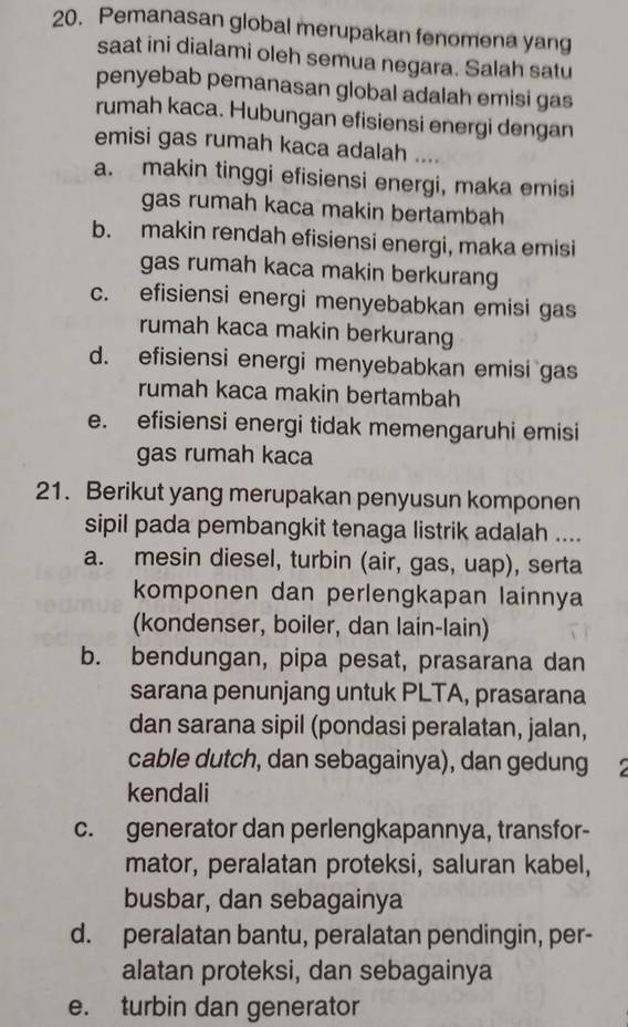 Pemanasan global merupakan fenomena yang
saat ini dialami oleh semua negara. Salah satu
penyebab pemanasan global adalah emisi gas 
rumah kaca. Hubungan efisiensi energi dengan
emisi gas rumah kaca adalah ....
a. makin tinggi efisiensi energi, maka emisi
gas rumah kaca makin bertambah
b. makin rendah efisiensi energi, maka emisi
gas rumah kaca makin berkurang
c. efisiensi energi menyebabkan emisi gas
rumah kaca makin berkurang
d. efisiensi energi menyebabkan emisi gas
rumah kaca makin bertambah
e. efisiensi energi tidak memengaruhi emisi
gas rumah kaca
21. Berikut yang merupakan penyusun komponen
sipil pada pembangkit tenaga listrik adalah ....
a. mesin diesel, turbin (air, gas, uap), serta
komponen dan perlengkapan lainnya
(kondenser, boiler, dan lain-lain)
b. bendungan, pipa pesat, prasarana dan
sarana penunjang untuk PLTA, prasarana
dan sarana sipil (pondasi peralatan, jalan,
cable dutch, dan sebagainya), dan gedung 
kendali
c. generator dan perlengkapannya, transfor-
mator, peralatan proteksi, saluran kabel,
busbar, dan sebagainya
d. peralatan bantu, peralatan pendingin, per-
alatan proteksi, dan sebagainya
e. turbin dan generator