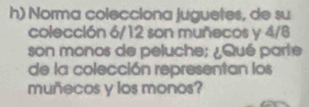 Norma colecciona juguetes, de su 
colección 6/12 son muñecos y 4/8
son monos de peluche; ¿Qué parte 
de la colección representan los 
muñecos y los monos?