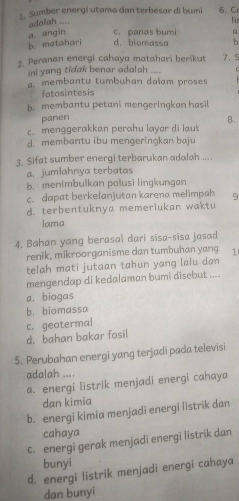 Sumber energi utama dan terbesar di bumi 6 、 C
adalah ....
lis
a. angin c. panas bumi a
b. matahari d. biomassa b
2. Peranan energi cahaya matahari berikut 7. S
ini yang tidak benar adalah ....
a. membantu tumbuhan dalam proses
fotosintesis
b. membantu petani mengeringkan hasil
panen 8.
c. menggerakkan perahu layar di laut
d. membantu ibu mengeringkan baju
3. Sifat sumber energi terbarukan adalah ....
a. jumlahnya terbatas
b. menimbulkan polusi lingkungan
c. dapat berkelanjutan karena melimpah 9
d. terbentuknya memerlukan waktu
lama
4. Bahan yang berasal dari sisa-sisa jasad
renik, mikroorganisme dan tumbuhan yang 1
telah mati jutaan tahun yang lalu dan
mengendap di kedalaman bumi disebut ....
a. biogas
b. biomassa
c. geotermal
d. bahan bakar fosil
5. Perubahan energi yang terjadi pada televisi
adalah ....
a. energi listrik menjadi energi cahaya
dan kimia
b. energi kimia menjadi energi listrik dan
cahaya
c. energi gerak menjadi energi listrik dan
bunyi
d. energi listrik menjadi energi cahaya
dan bunyi