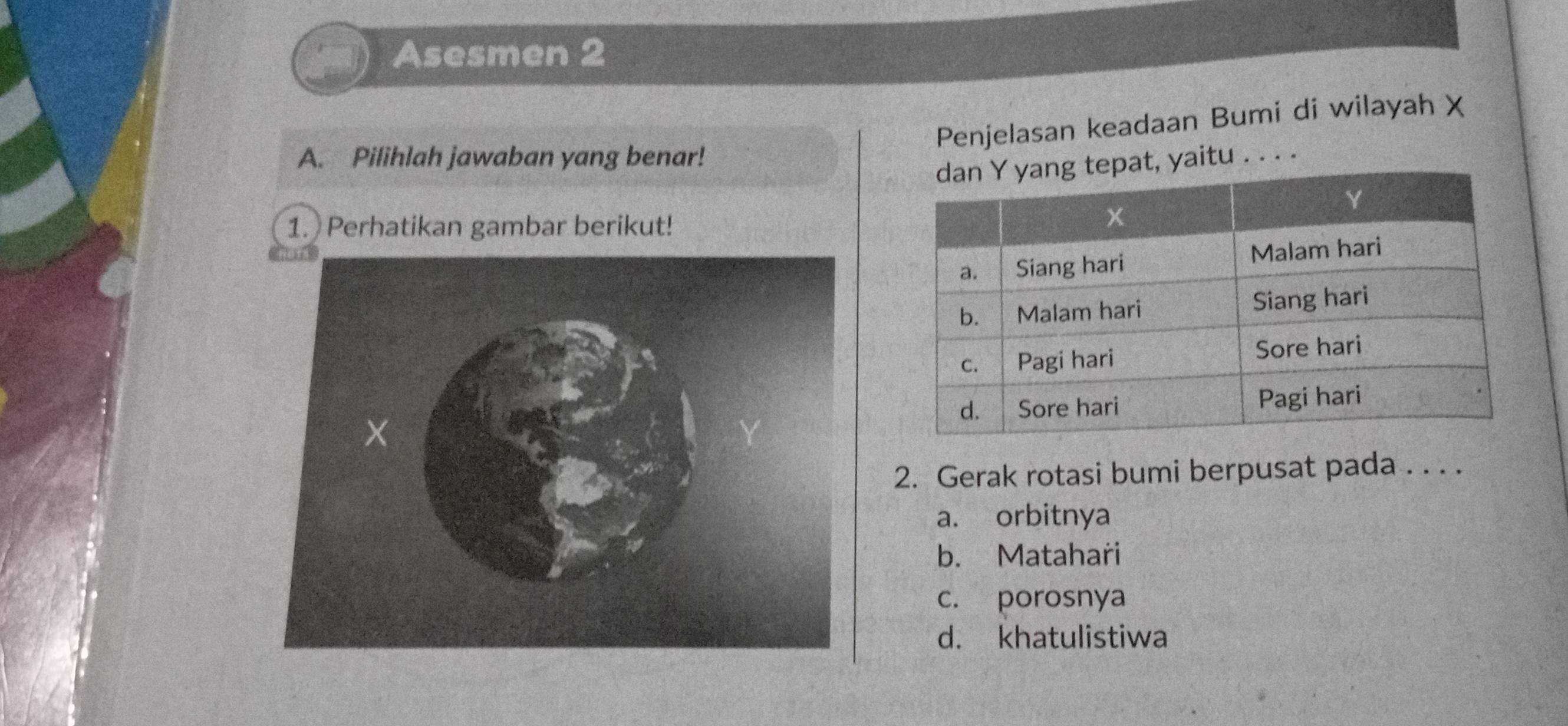 Asesmen 2
Penjelasan keadaan Bumi di wilayah X
A. Pilihlah jawaban yang benar!
aitu . . . .
1. Perhatikan gambar berikut!
2. Gerak rotasi bumi berpusat pada . . . .
a. orbitnya
b. Matahari
c. porosnya
d. khatulistiwa