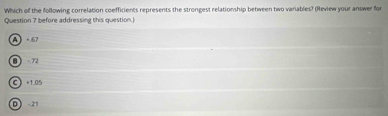 Which of the following correlation coefficients represents the strongest relationship between two variables? (Review your answer for
Question 7 before addressing this question.)
A +.67
B -.72
C +1.05
D -.21