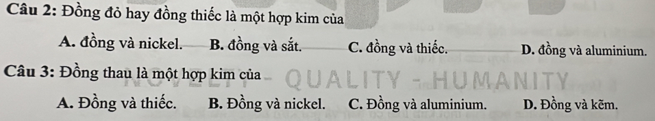 Đồng đỏ hay đồng thiếc là một hợp kim của
A. đồng và nickel. B. đồng và sắt. C. đồng và thiếc. D. đồng và aluminium.
Câu 3: Đồng thau là một hợp kim của
A. Đồng và thiếc. B. Đồng và nickel. C. Đồng và aluminium. D. Đồng và kẽm.