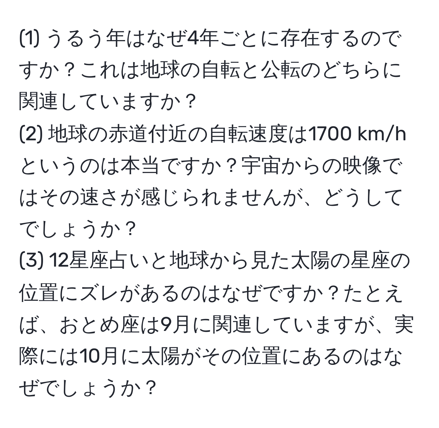 (1) うるう年はなぜ4年ごとに存在するのですか？これは地球の自転と公転のどちらに関連していますか？  
(2) 地球の赤道付近の自転速度は1700 km/hというのは本当ですか？宇宙からの映像ではその速さが感じられませんが、どうしてでしょうか？  
(3) 12星座占いと地球から見た太陽の星座の位置にズレがあるのはなぜですか？たとえば、おとめ座は9月に関連していますが、実際には10月に太陽がその位置にあるのはなぜでしょうか？