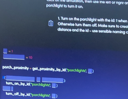 on the simulation, then use the lett or right an
porchlight to turn it on.
1. Turn on the porchlight with the id: 1 when
Otherwise turn them off, Make sure to creat
distance and the id - use sensible naming c
=1
=10
porch_proximity = get_proximity □ (+)^circ  id 'porchlights'')
turn_on_by_id("porchlights",
turn_off_by_id("porchlights",