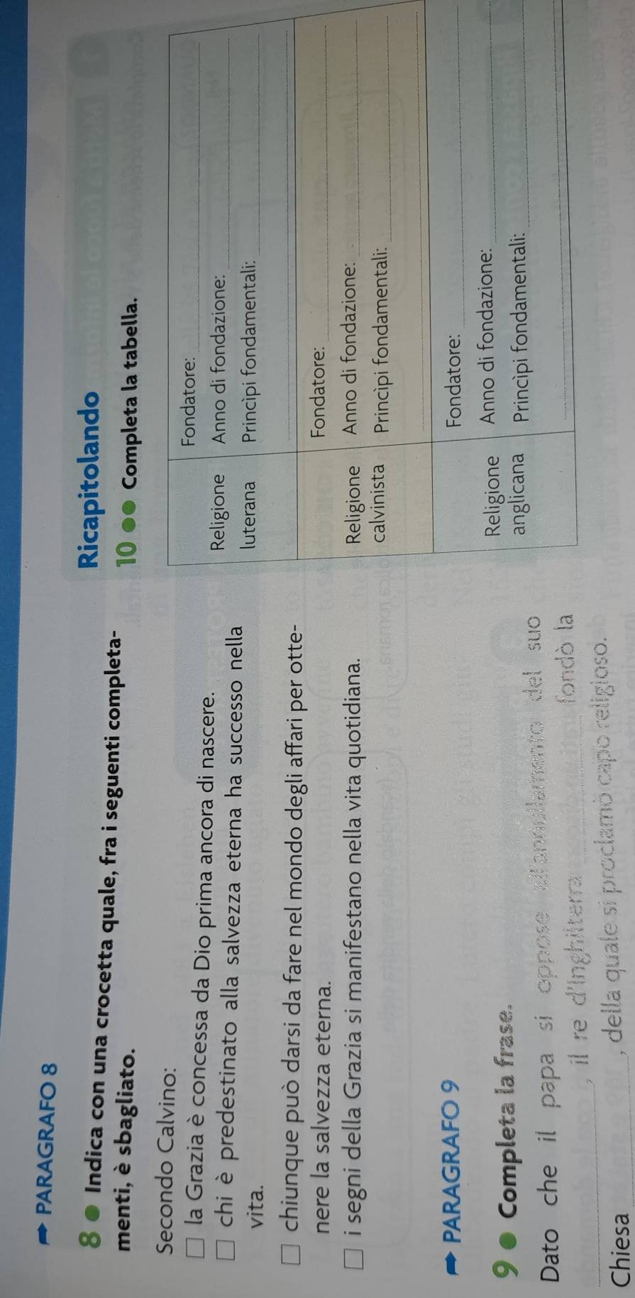 PARAGRAFO 8 
Ricapitolando 
8 Indica con una crocetta quale, fra i seguenti completa- 
menti, è sbagliato. 10 ●● Completa la tabella. 
Secondo Calvino: 
la Grazia è concessa da Dio prima ancora di nascere. 
chi è predestinato alla salvezza eterna ha successo nella 
vita. 
chiunque può darsi da fare nel mondo degli affari per otte- 
nere la salvezza eterna. 
i segni della Grazia si manifestano nella vita quotidiana. 
PARAGRAFO 9 
9 Completa la frase. 
Dato che il papa si oppose allannullamento del suo 
_ 
, i re d'Inghilterra _ 
fondò la 
Chiesa _, della quale si proclamò capó religioso.