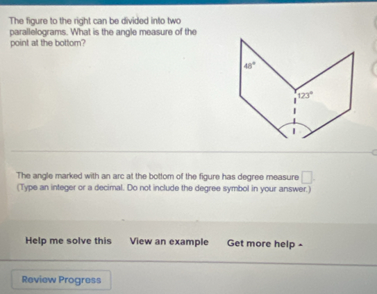 The figure to the right can be divided into two
parallelograms. What is the angle measure of the
point at the bottom?
The angle marked with an arc at the bottom of the figure has degree measure □ .
(Type an integer or a decimal. Do not include the degree symbol in your answer.)
Help me solve this View an example Get more help ^
Review Progress