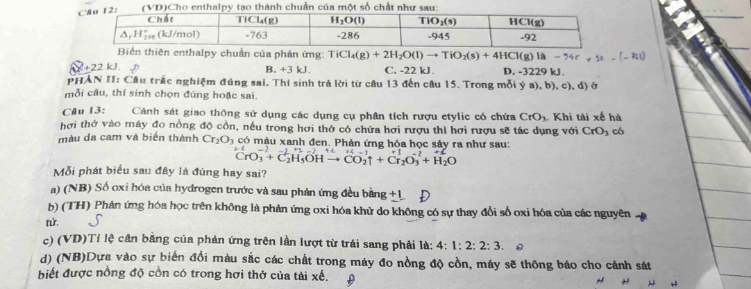 Biến thiên enthalpy chuẩn của phản ứng: TiCl_4(g)+2H_2O(l)to TiO_2(s)+4HCl(g)la-%
+22 kJ. B. +3 kJ. C. -22 kJ. D. -3229 kJ.
PHAN II: Câu trắc nghiệm đúng sai. Thí sinh trả lời từ câu 13 đến câu 15. Trong mỗi ý ya),b) ,c), d) ở
mỗi câu, thí sinh chọn đúng hoặc sai.
CAu 13: Cảnh sát giao thông sử dụng các dụng cụ phân tích rượu etylic có chứa CrO_3 Khi tài xế hà
hơi thở vào máy đo nồng độ cồn, nếu trong hơi thở có chứa hơi rượu thì hơi rượu sẽ tác dụng với CrO_3 có
màu da cam và biến thành Cr_2O_3 có màu xanh đen. Phản ứng hóa học sảy ra như sau:
^2-6CrO_3^((-2)+C_2^(+1)SOHto ^)+1CO_2uparrow +Cr_2O_3^((-2)+H_2)O
Mỗi phát biểu sau đây là đúng hay sai?
a) (NB) Số oxi hóa của hydrogen trước và sau phản ứng đều bằng +1
b) (TH) Phản ứng hóa học trên không là phản ứng oxi hóa khử do không có sự thay đổi số oxi hóa của các nguyên
từ.
c) (VD)Tỉ lệ cân bằng của phản ứng trên lần lượt từ trái sang phải là: 4:1:2:2:3. D
d) (NB)Dựa vào sự biến đổi màu sắc các chất trong máy đo nồng độ cồn, máy sẽ thông báo cho cảnh sát
biết được nồng độ cồn có trong hơi thở của tài xế.