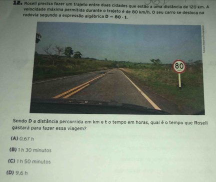 Zãa Roseli precisa fazer um trajeto entre duas cidades que estão a uma distância de 120 km. A
velocidade máxima permitida durante o trajeto é de 80 km/h. O seu carro se desloca na
rodovia segundo a expressão algébrica D=80· t. 
Sendo D a distância percorrida em km e t o tempo em horas, qual é o tempo que Roseli
gastará para fazer essa viagem?
(A) 0,67 h
(B) 1h 30 minutos
(C) 1 h 50 minutos
(D) 9,6 h