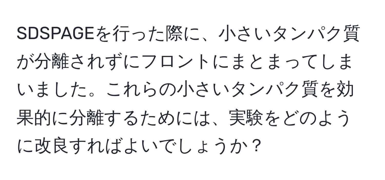 SDSPAGEを行った際に、小さいタンパク質が分離されずにフロントにまとまってしまいました。これらの小さいタンパク質を効果的に分離するためには、実験をどのように改良すればよいでしょうか？