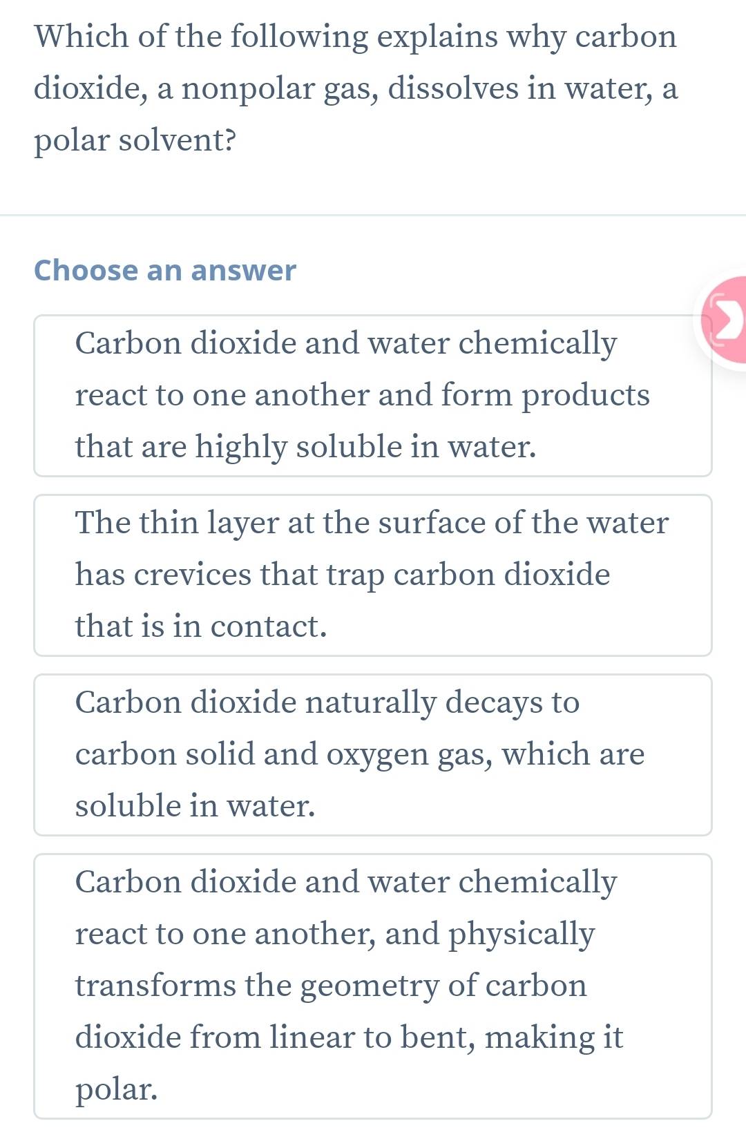 Which of the following explains why carbon
dioxide, a nonpolar gas, dissolves in water, a
polar solvent?
Choose an answer
Carbon dioxide and water chemically
react to one another and form products
that are highly soluble in water.
The thin layer at the surface of the water
has crevices that trap carbon dioxide
that is in contact.
Carbon dioxide naturally decays to
carbon solid and oxygen gas, which are
soluble in water.
Carbon dioxide and water chemically
react to one another, and physically
transforms the geometry of carbon
dioxide from linear to bent, making it
polar.